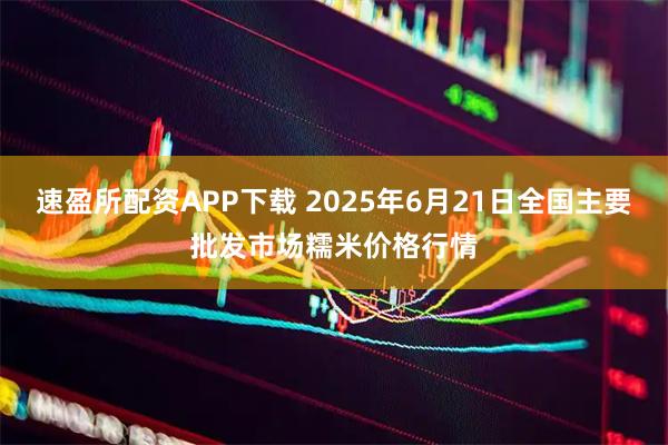 速盈所配资APP下载 2025年6月21日全国主要批发市场糯米价格行情