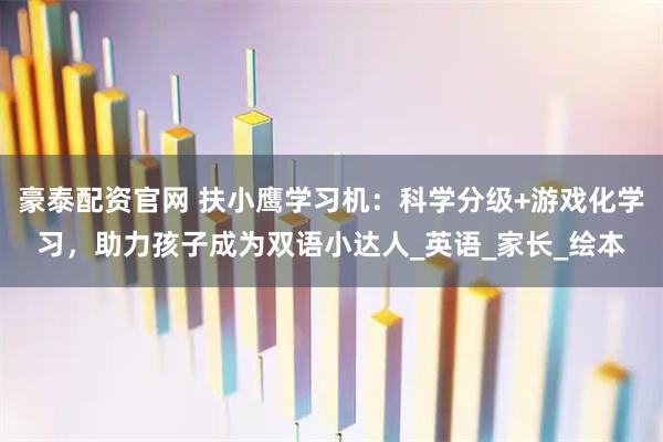 豪泰配资官网 扶小鹰学习机:科学分级+游戏化学习,助力孩子成为双语小达人_英语_家长_绘本