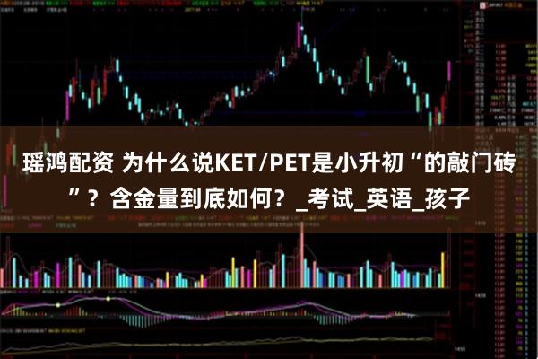 瑶鸿配资 为什么说KET/PET是小升初“的敲门砖”?含金量到底如何?_考试_英语_孩子