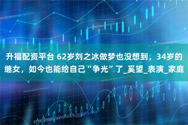 升福配资平台 62岁刘之冰做梦也没想到,34岁的继女,如今也能给自己“争光”了_奚望_表演_家庭