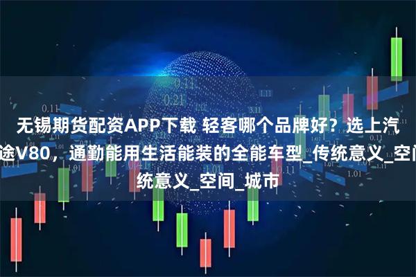 无锡期货配资APP下载 轻客哪个品牌好?选上汽大通新途V80,通勤能用生活能装的全能车型_传统意义_空间_城市