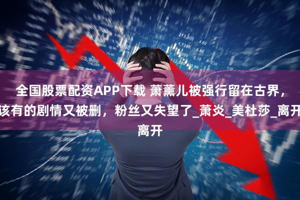 全国股票配资APP下载 萧薰儿被强行留在古界，该有的剧情又被删，粉丝又失望了_萧炎_美杜莎_离开