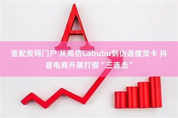 壹配资网门户 从高仿Labubu到伪造提货卡 抖音电商开展打假“三连击”