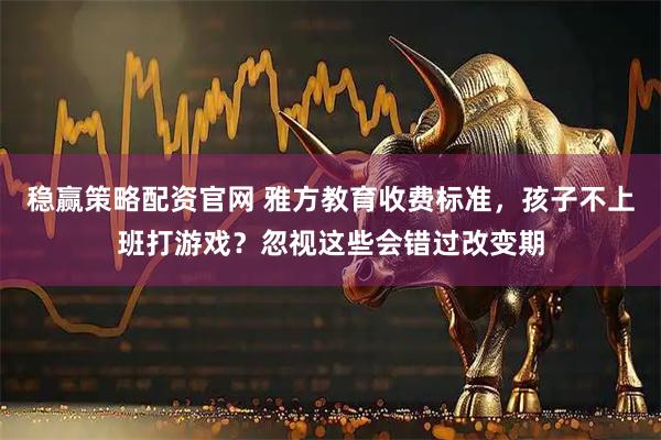 稳赢策略配资官网 雅方教育收费标准，孩子不上班打游戏？忽视这些会错过改变期
