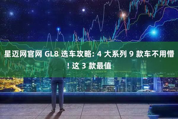 星迈网官网 GL8 选车攻略: 4 大系列 9 款车不用懵! 这 3 款最值