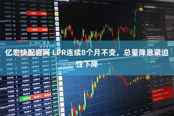 亿宏快配官网 LPR连续8个月不变，总量降息紧迫性下降