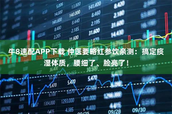 牛8速配APP下载 仲医要略红参饮亲测：搞定痰湿体质，腰细了、脸亮了！