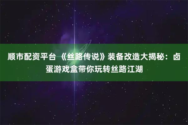 顺市配资平台 《丝路传说》装备改造大揭秘：卤蛋游戏盒带你玩转丝路江湖