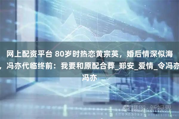 网上配资平台 80岁时热恋黄宗英，婚后情深似海，冯亦代临终前：我要和原配合葬_郑安_爱情_令冯亦