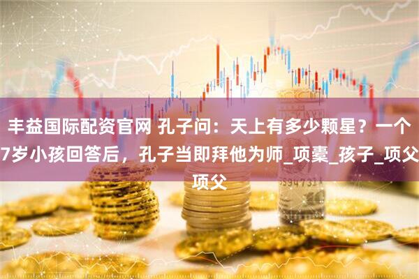 丰益国际配资官网 孔子问：天上有多少颗星？一个7岁小孩回答后，孔子当即拜他为师_项橐_孩子_项父