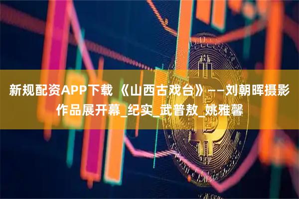 新规配资APP下载 《山西古戏台》——刘朝晖摄影作品展开幕_纪实_武普敖_姚雅馨