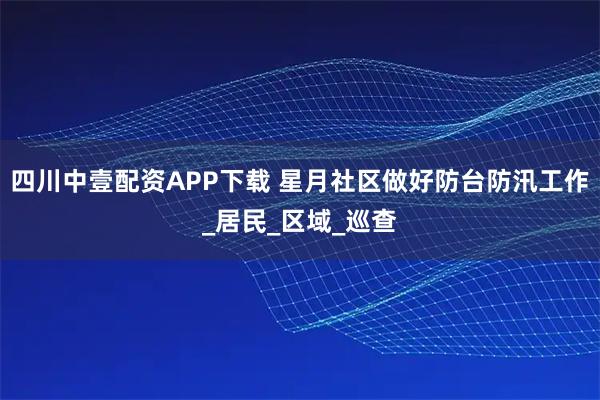 四川中壹配资APP下载 星月社区做好防台防汛工作_居民_区域_巡查