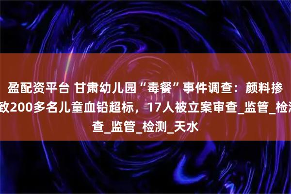 盈配资平台 甘肃幼儿园“毒餐”事件调查：颜料掺入面粉致200多名儿童血铅超标，17人被立案审查_监管_检测_天水