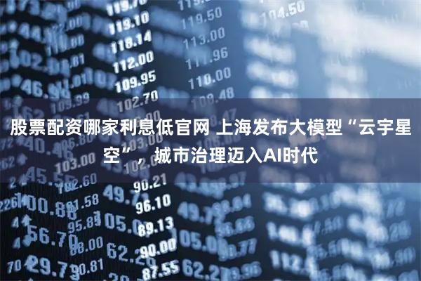 股票配资哪家利息低官网 上海发布大模型“云宇星空”，城市治理迈入AI时代