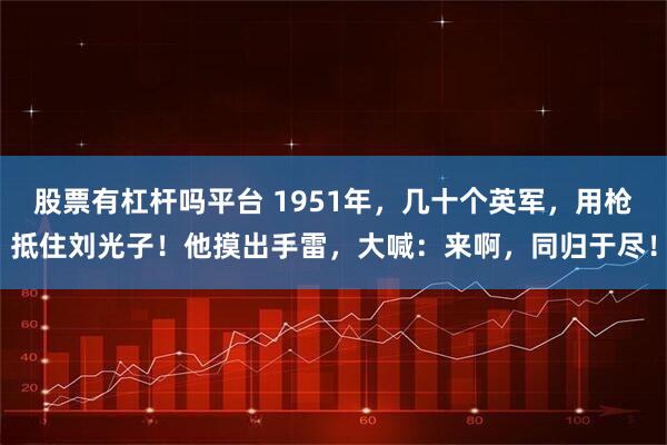 股票有杠杆吗平台 1951年，几十个英军，用枪抵住刘光子！他摸出手雷，大喊：来啊，同归于尽！