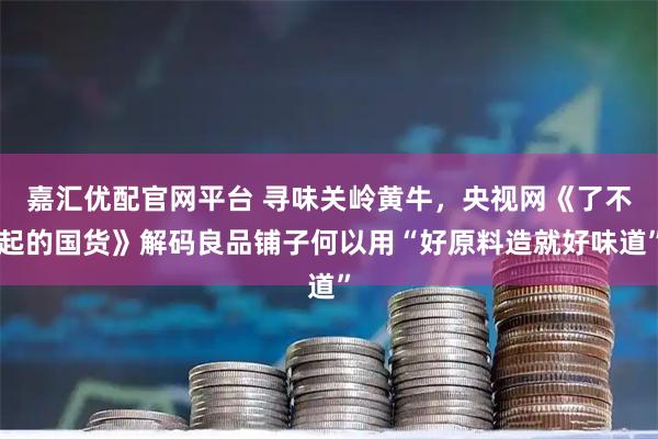 嘉汇优配官网平台 寻味关岭黄牛,央视网《了不起的国货》解码良品铺子何以用“好原料造就好味道”