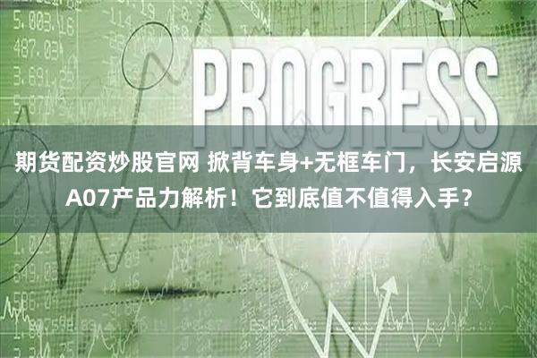 期货配资炒股官网 掀背车身+无框车门，长安启源A07产品力解析！它到底值不值得入手？