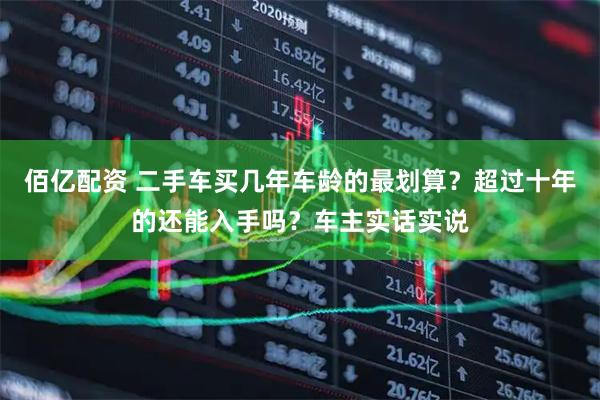 佰亿配资 二手车买几年车龄的最划算？超过十年的还能入手吗？车主实话实说