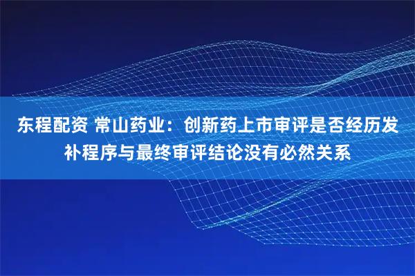东程配资 常山药业：创新药上市审评是否经历发补程序与最终审评结论没有必然关系