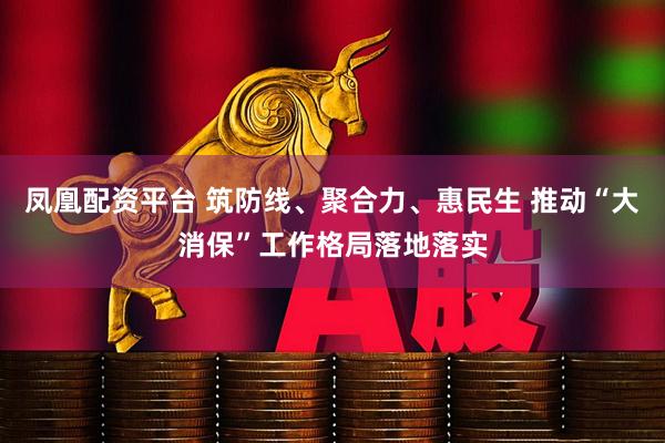 凤凰配资平台 筑防线、聚合力、惠民生 推动“大消保”工作格局落地落实